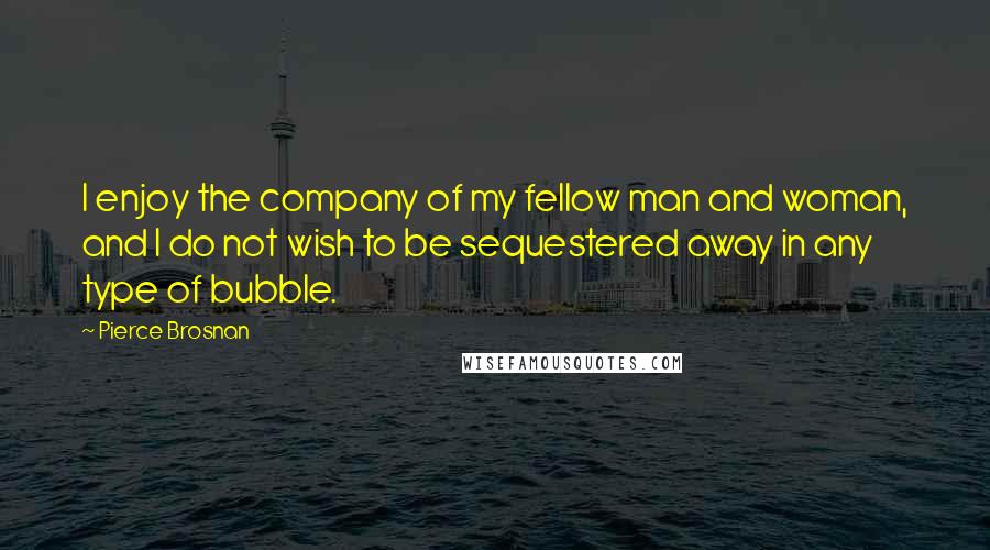 Pierce Brosnan Quotes: I enjoy the company of my fellow man and woman, and I do not wish to be sequestered away in any type of bubble.