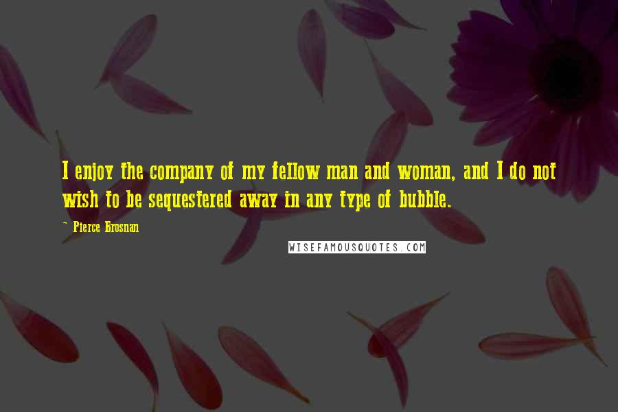 Pierce Brosnan Quotes: I enjoy the company of my fellow man and woman, and I do not wish to be sequestered away in any type of bubble.