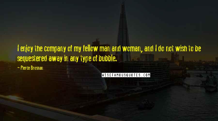 Pierce Brosnan Quotes: I enjoy the company of my fellow man and woman, and I do not wish to be sequestered away in any type of bubble.