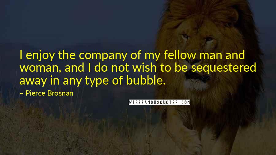 Pierce Brosnan Quotes: I enjoy the company of my fellow man and woman, and I do not wish to be sequestered away in any type of bubble.