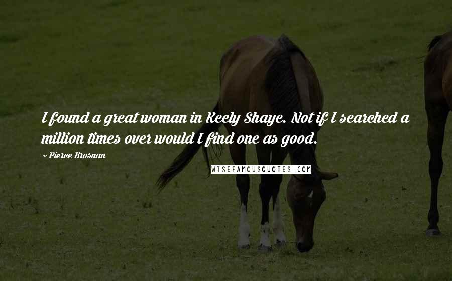 Pierce Brosnan Quotes: I found a great woman in Keely Shaye. Not if I searched a million times over would I find one as good.