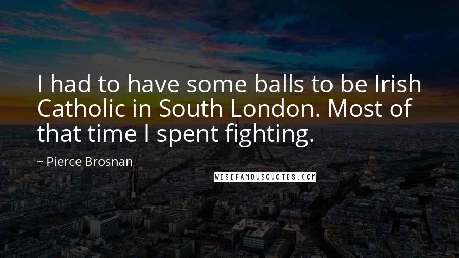 Pierce Brosnan Quotes: I had to have some balls to be Irish Catholic in South London. Most of that time I spent fighting.