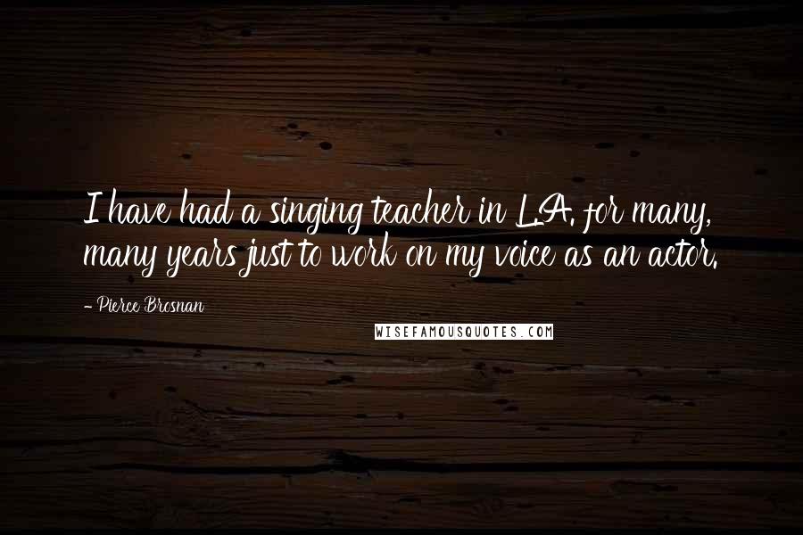 Pierce Brosnan Quotes: I have had a singing teacher in L.A. for many, many years just to work on my voice as an actor.
