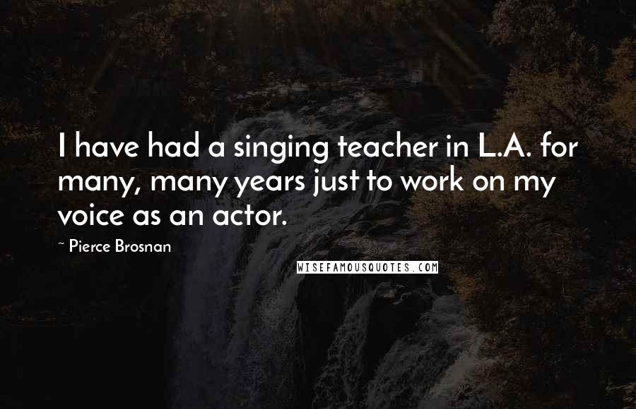 Pierce Brosnan Quotes: I have had a singing teacher in L.A. for many, many years just to work on my voice as an actor.