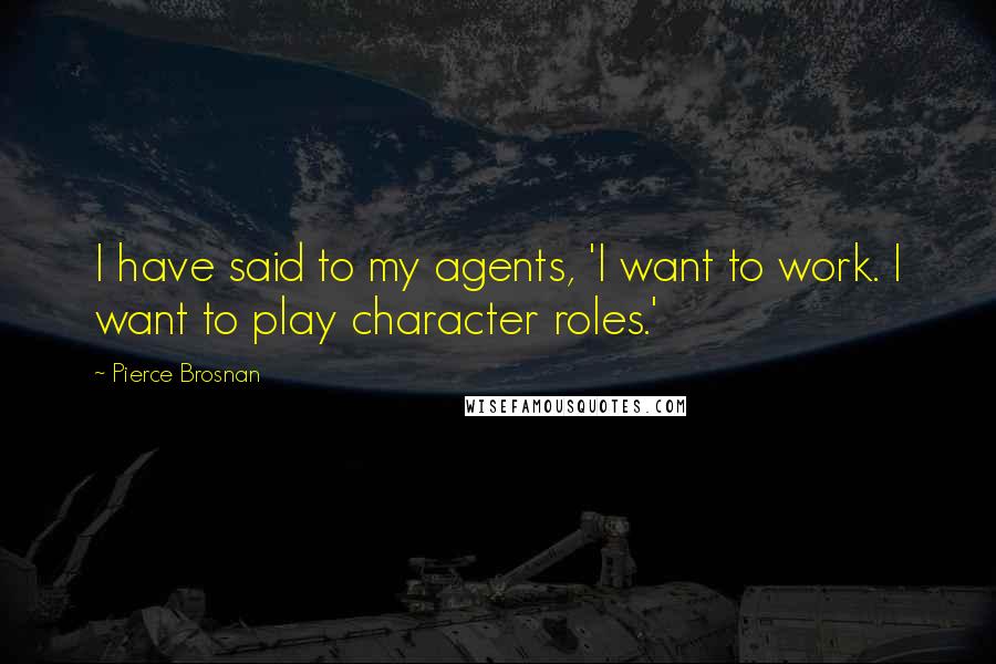 Pierce Brosnan Quotes: I have said to my agents, 'I want to work. I want to play character roles.'