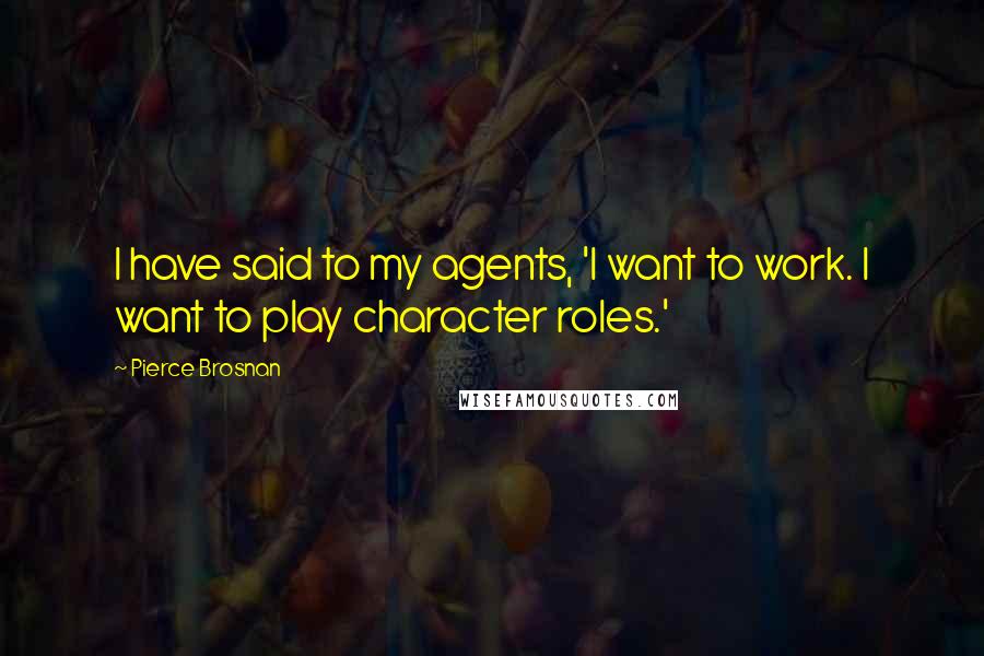 Pierce Brosnan Quotes: I have said to my agents, 'I want to work. I want to play character roles.'