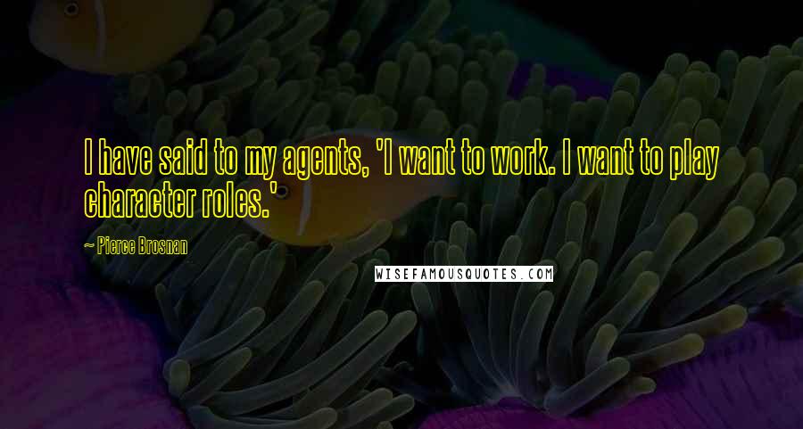 Pierce Brosnan Quotes: I have said to my agents, 'I want to work. I want to play character roles.'