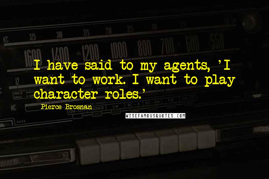 Pierce Brosnan Quotes: I have said to my agents, 'I want to work. I want to play character roles.'