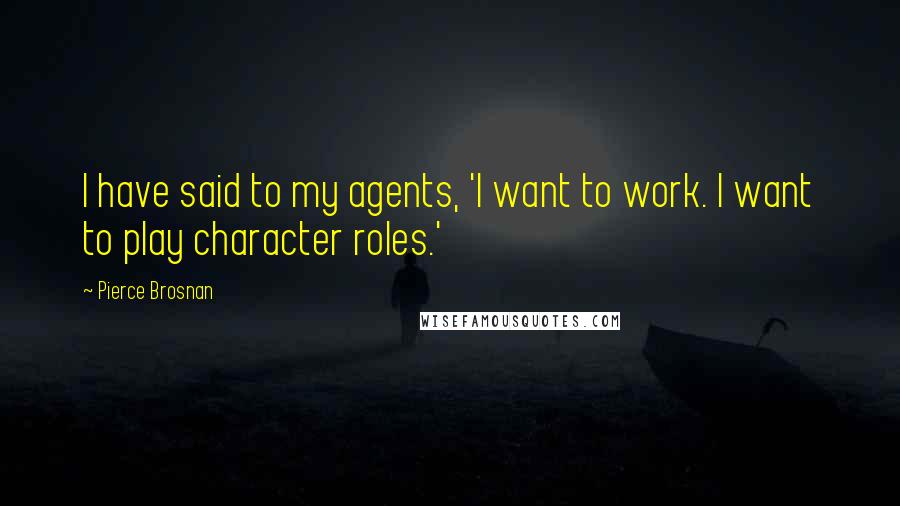 Pierce Brosnan Quotes: I have said to my agents, 'I want to work. I want to play character roles.'