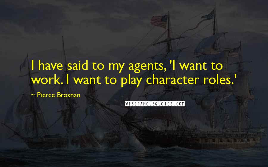 Pierce Brosnan Quotes: I have said to my agents, 'I want to work. I want to play character roles.'