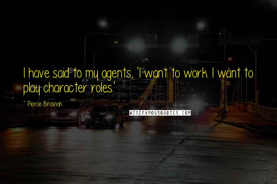 Pierce Brosnan Quotes: I have said to my agents, 'I want to work. I want to play character roles.'