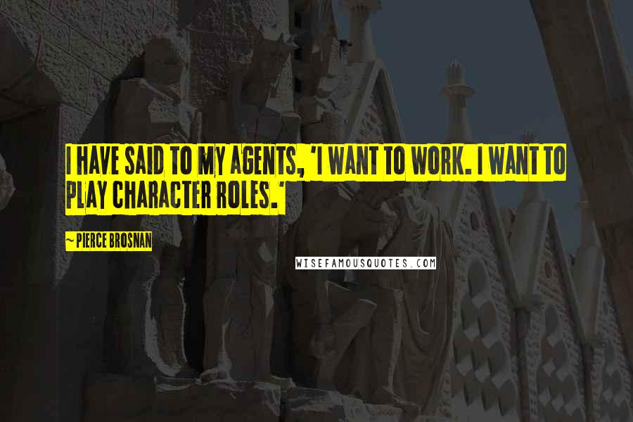 Pierce Brosnan Quotes: I have said to my agents, 'I want to work. I want to play character roles.'