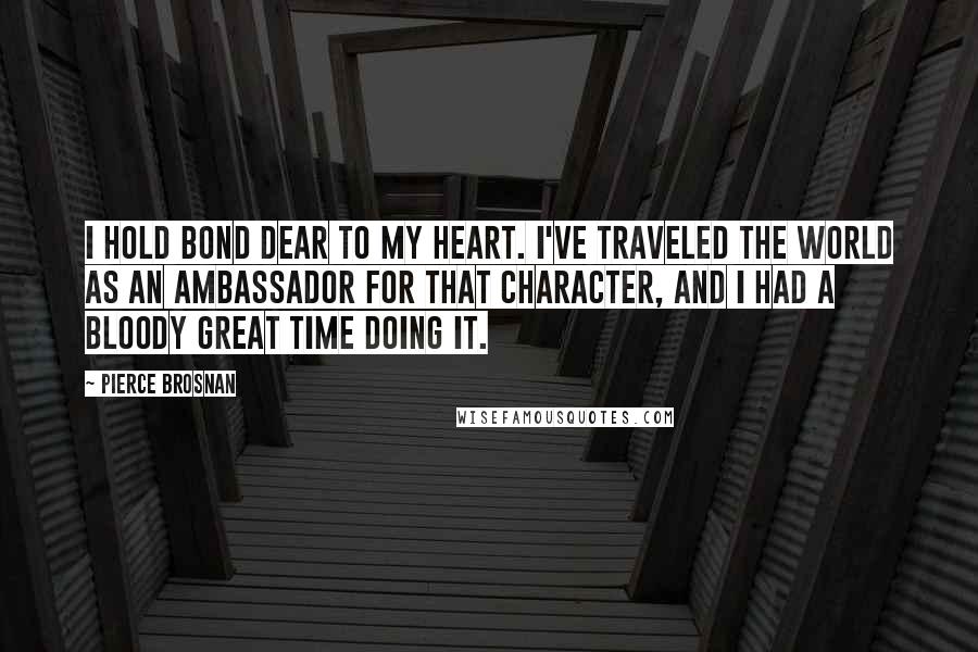 Pierce Brosnan Quotes: I hold Bond dear to my heart. I've traveled the world as an ambassador for that character, and I had a bloody great time doing it.