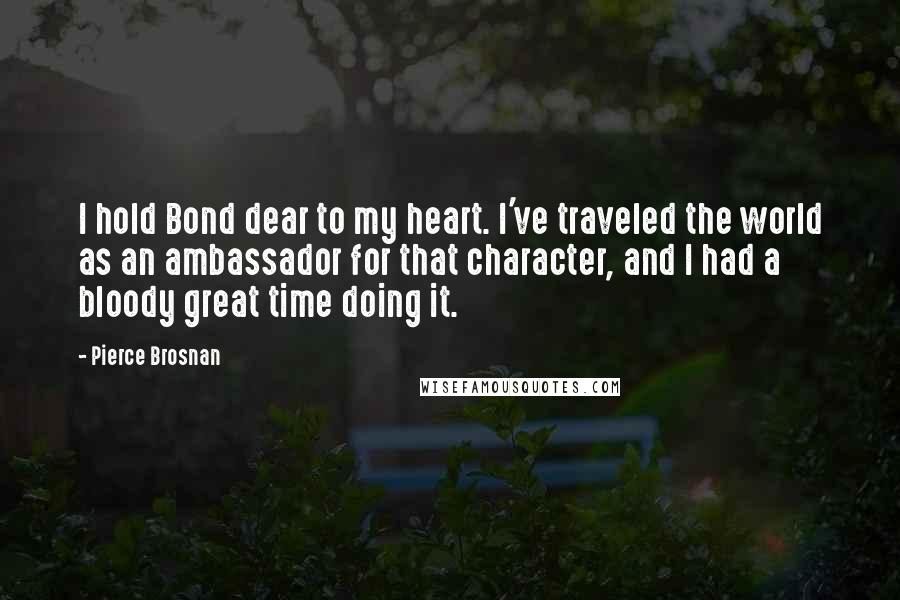 Pierce Brosnan Quotes: I hold Bond dear to my heart. I've traveled the world as an ambassador for that character, and I had a bloody great time doing it.