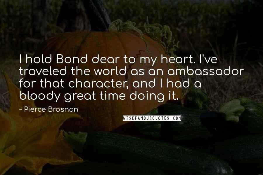 Pierce Brosnan Quotes: I hold Bond dear to my heart. I've traveled the world as an ambassador for that character, and I had a bloody great time doing it.