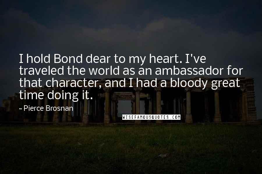 Pierce Brosnan Quotes: I hold Bond dear to my heart. I've traveled the world as an ambassador for that character, and I had a bloody great time doing it.