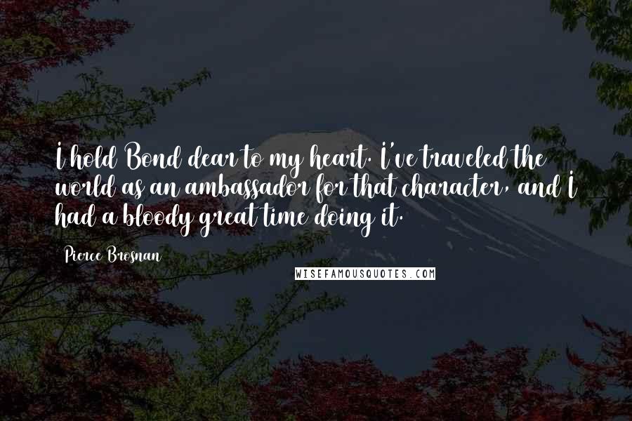 Pierce Brosnan Quotes: I hold Bond dear to my heart. I've traveled the world as an ambassador for that character, and I had a bloody great time doing it.