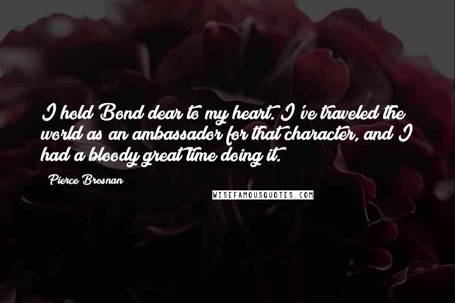 Pierce Brosnan Quotes: I hold Bond dear to my heart. I've traveled the world as an ambassador for that character, and I had a bloody great time doing it.