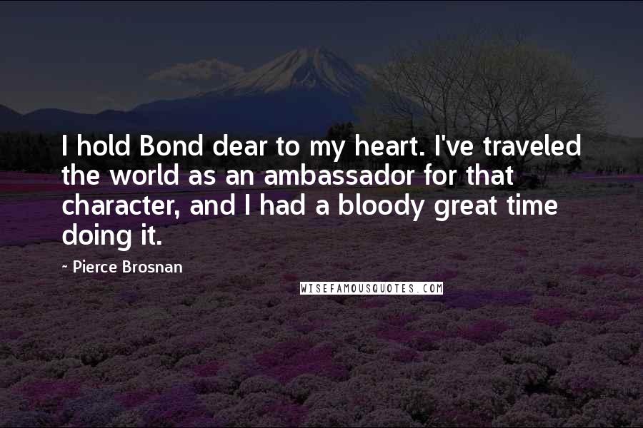 Pierce Brosnan Quotes: I hold Bond dear to my heart. I've traveled the world as an ambassador for that character, and I had a bloody great time doing it.