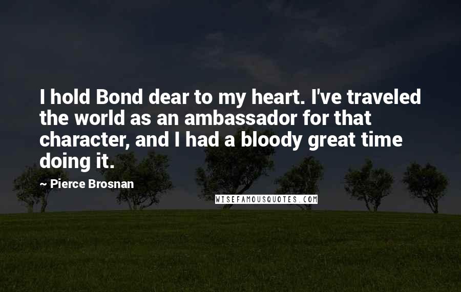 Pierce Brosnan Quotes: I hold Bond dear to my heart. I've traveled the world as an ambassador for that character, and I had a bloody great time doing it.