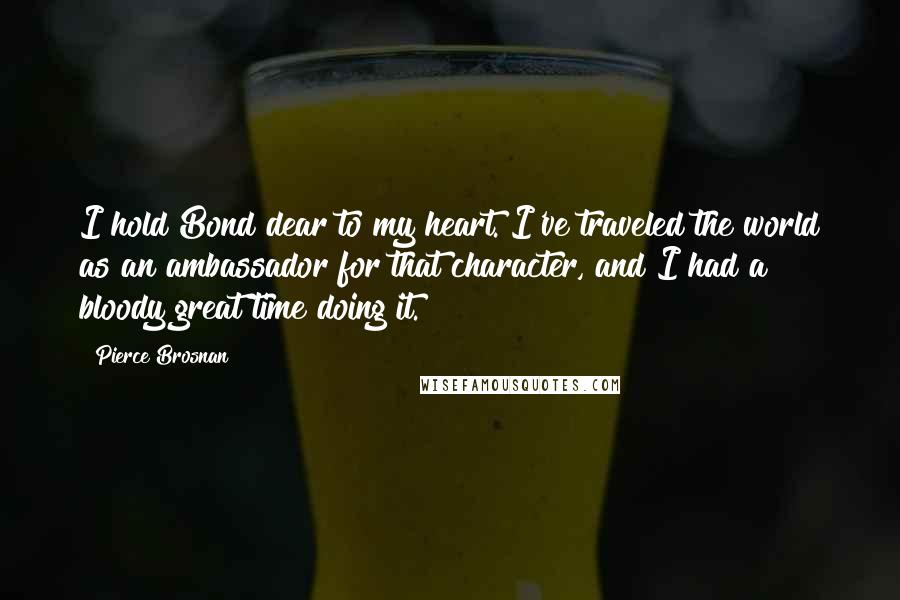 Pierce Brosnan Quotes: I hold Bond dear to my heart. I've traveled the world as an ambassador for that character, and I had a bloody great time doing it.