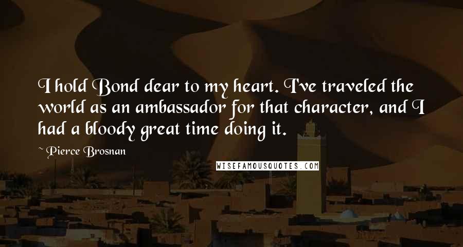 Pierce Brosnan Quotes: I hold Bond dear to my heart. I've traveled the world as an ambassador for that character, and I had a bloody great time doing it.