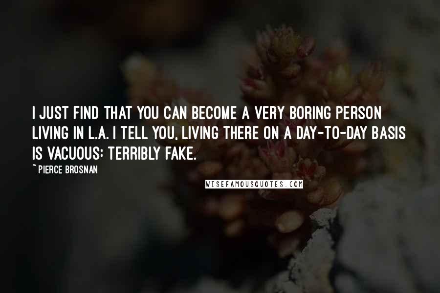 Pierce Brosnan Quotes: I just find that you can become a very boring person living in L.A. I tell you, living there on a day-to-day basis is vacuous: terribly fake.