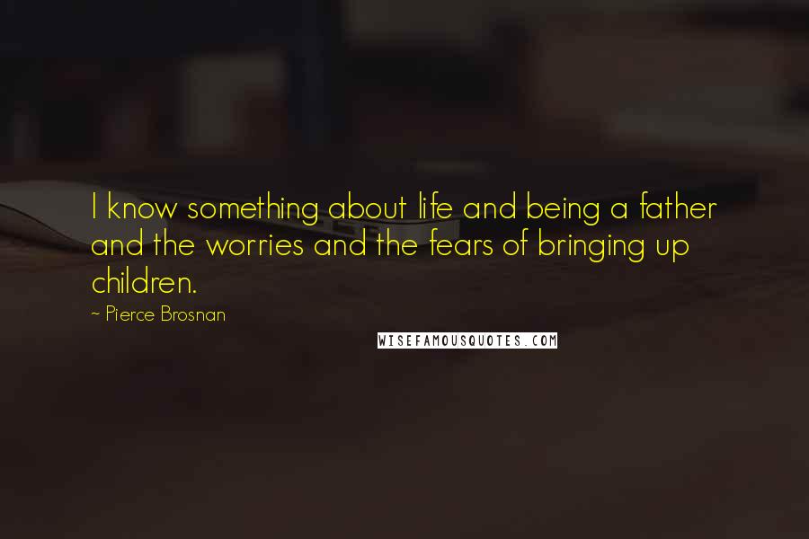 Pierce Brosnan Quotes: I know something about life and being a father and the worries and the fears of bringing up children.