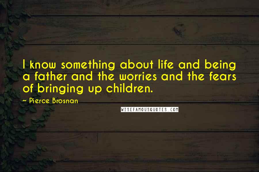 Pierce Brosnan Quotes: I know something about life and being a father and the worries and the fears of bringing up children.