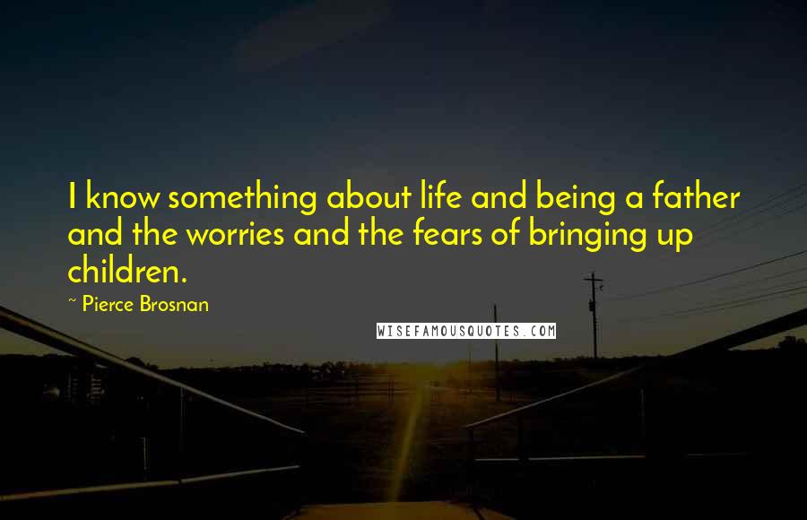 Pierce Brosnan Quotes: I know something about life and being a father and the worries and the fears of bringing up children.