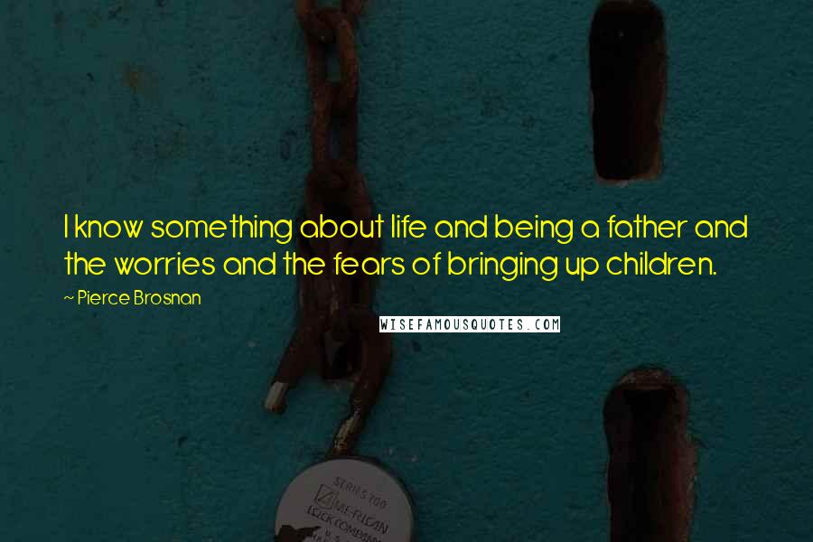 Pierce Brosnan Quotes: I know something about life and being a father and the worries and the fears of bringing up children.