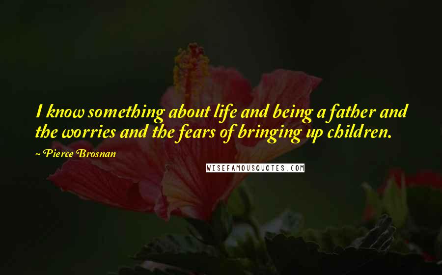 Pierce Brosnan Quotes: I know something about life and being a father and the worries and the fears of bringing up children.