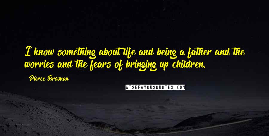 Pierce Brosnan Quotes: I know something about life and being a father and the worries and the fears of bringing up children.