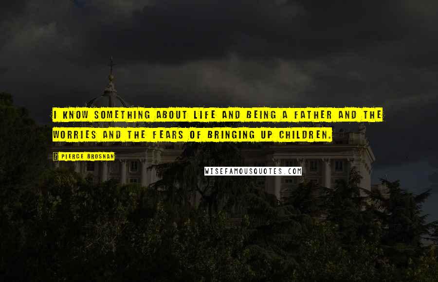 Pierce Brosnan Quotes: I know something about life and being a father and the worries and the fears of bringing up children.