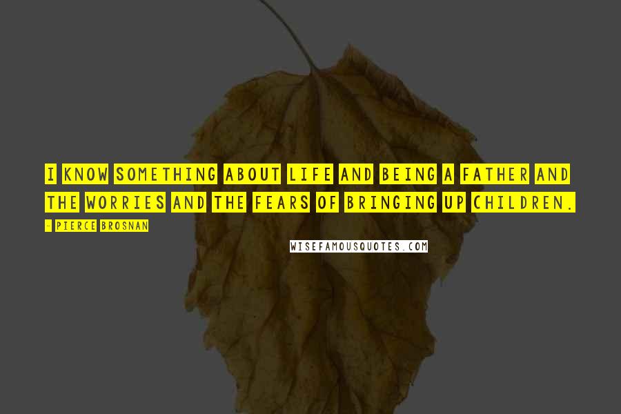 Pierce Brosnan Quotes: I know something about life and being a father and the worries and the fears of bringing up children.