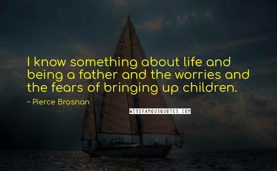 Pierce Brosnan Quotes: I know something about life and being a father and the worries and the fears of bringing up children.