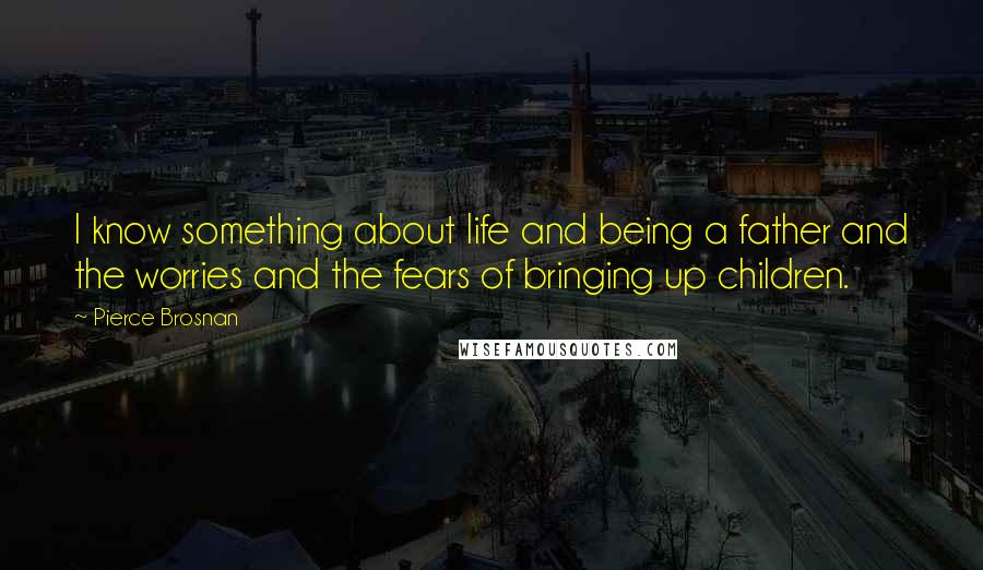 Pierce Brosnan Quotes: I know something about life and being a father and the worries and the fears of bringing up children.