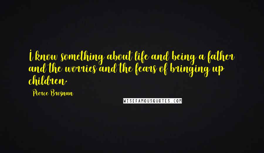 Pierce Brosnan Quotes: I know something about life and being a father and the worries and the fears of bringing up children.