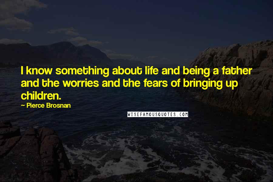 Pierce Brosnan Quotes: I know something about life and being a father and the worries and the fears of bringing up children.