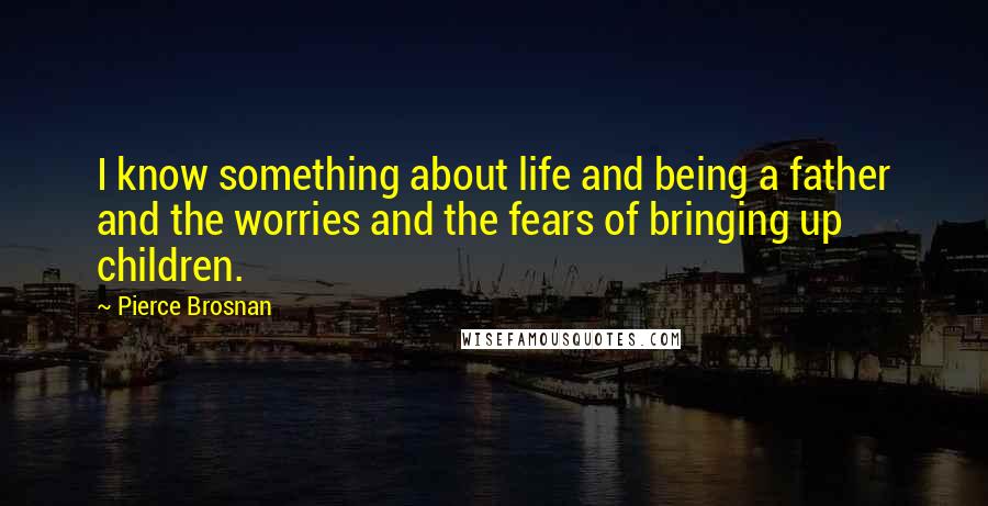 Pierce Brosnan Quotes: I know something about life and being a father and the worries and the fears of bringing up children.