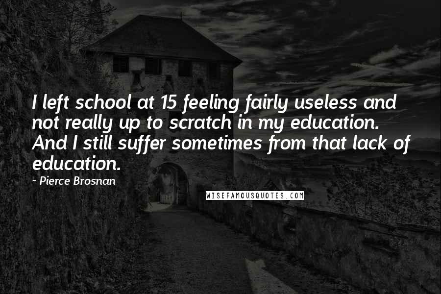 Pierce Brosnan Quotes: I left school at 15 feeling fairly useless and not really up to scratch in my education. And I still suffer sometimes from that lack of education.