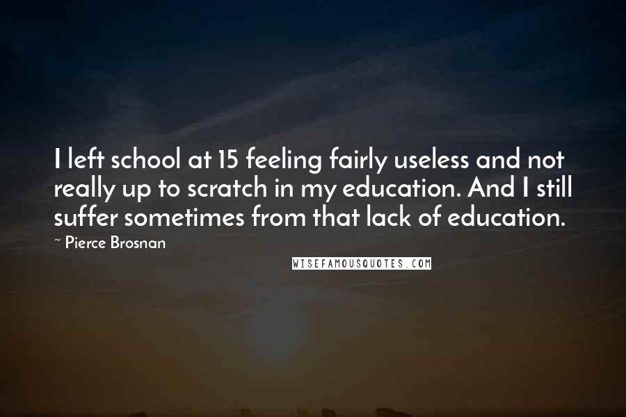 Pierce Brosnan Quotes: I left school at 15 feeling fairly useless and not really up to scratch in my education. And I still suffer sometimes from that lack of education.