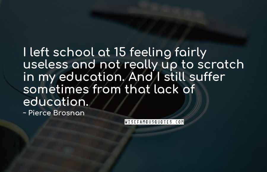 Pierce Brosnan Quotes: I left school at 15 feeling fairly useless and not really up to scratch in my education. And I still suffer sometimes from that lack of education.