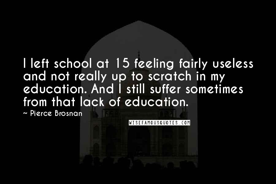 Pierce Brosnan Quotes: I left school at 15 feeling fairly useless and not really up to scratch in my education. And I still suffer sometimes from that lack of education.