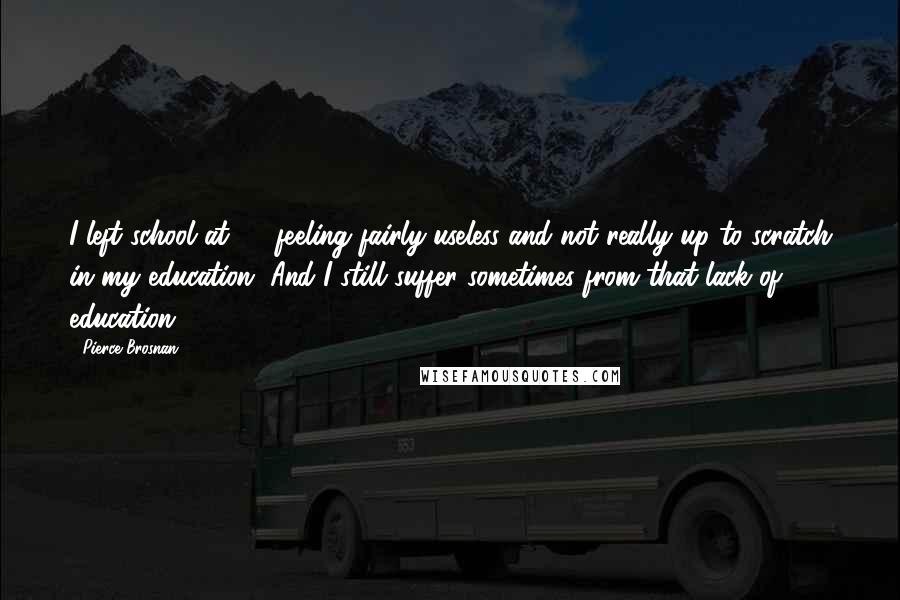 Pierce Brosnan Quotes: I left school at 15 feeling fairly useless and not really up to scratch in my education. And I still suffer sometimes from that lack of education.