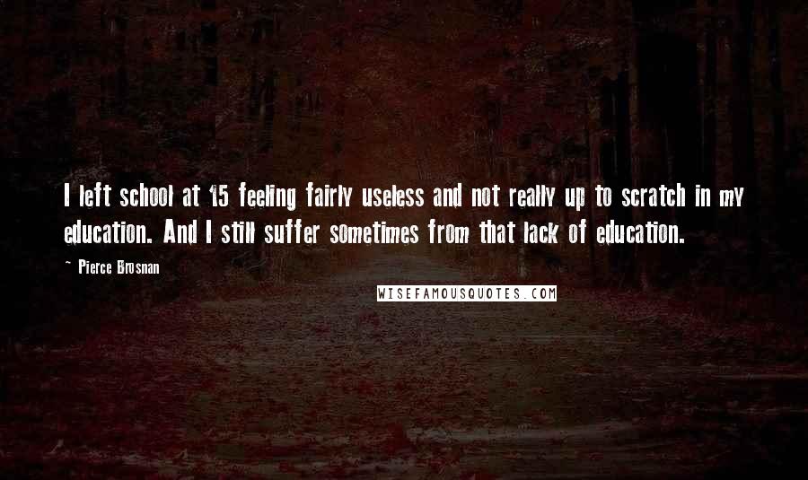 Pierce Brosnan Quotes: I left school at 15 feeling fairly useless and not really up to scratch in my education. And I still suffer sometimes from that lack of education.