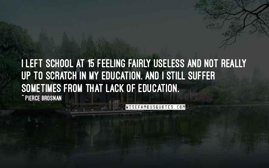 Pierce Brosnan Quotes: I left school at 15 feeling fairly useless and not really up to scratch in my education. And I still suffer sometimes from that lack of education.