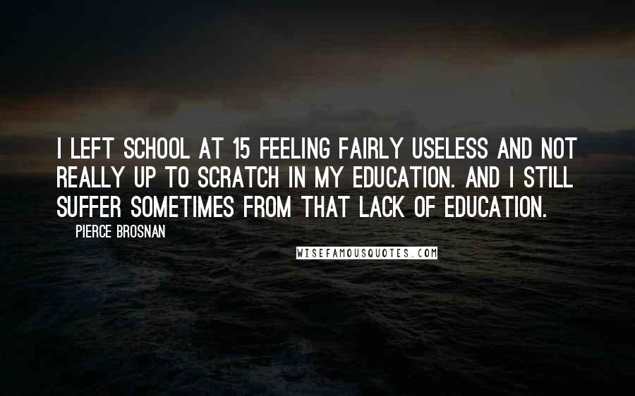 Pierce Brosnan Quotes: I left school at 15 feeling fairly useless and not really up to scratch in my education. And I still suffer sometimes from that lack of education.