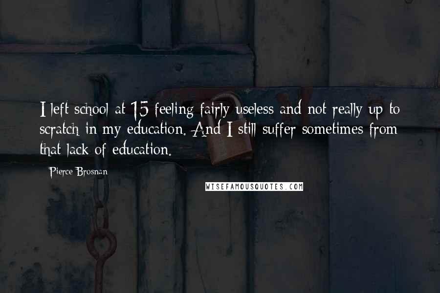 Pierce Brosnan Quotes: I left school at 15 feeling fairly useless and not really up to scratch in my education. And I still suffer sometimes from that lack of education.