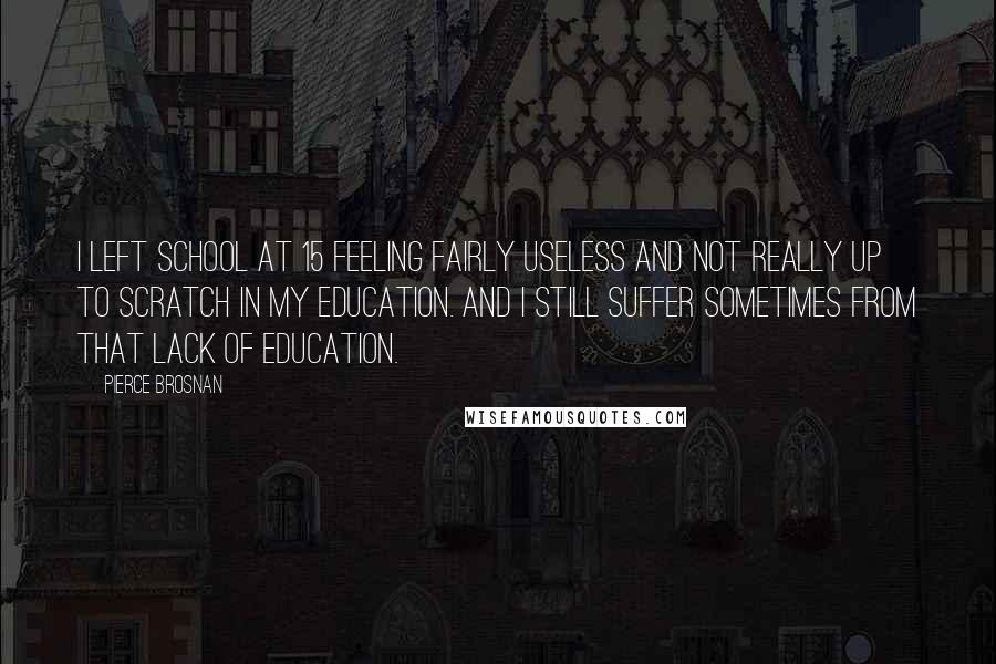 Pierce Brosnan Quotes: I left school at 15 feeling fairly useless and not really up to scratch in my education. And I still suffer sometimes from that lack of education.